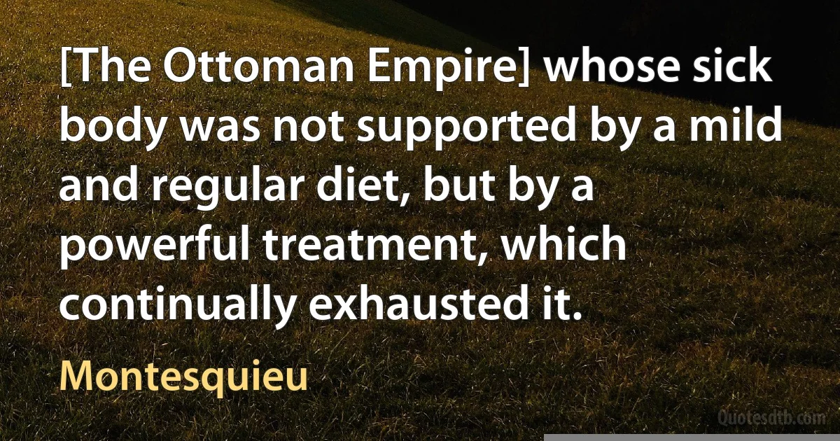 [The Ottoman Empire] whose sick body was not supported by a mild and regular diet, but by a powerful treatment, which continually exhausted it. (Montesquieu)