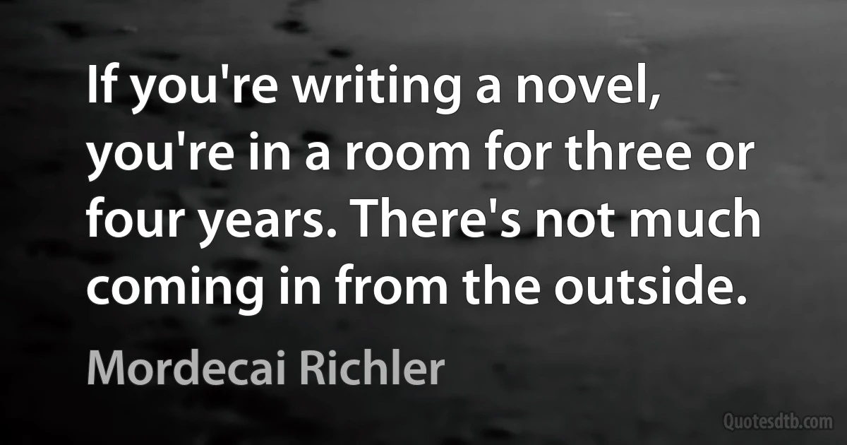 If you're writing a novel, you're in a room for three or four years. There's not much coming in from the outside. (Mordecai Richler)