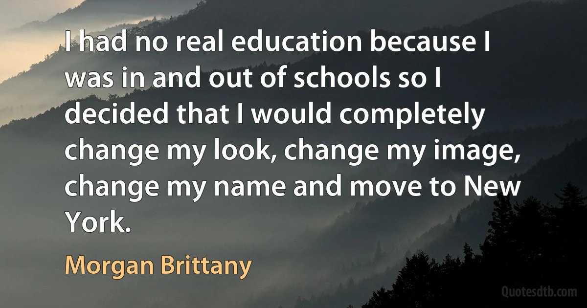 I had no real education because I was in and out of schools so I decided that I would completely change my look, change my image, change my name and move to New York. (Morgan Brittany)