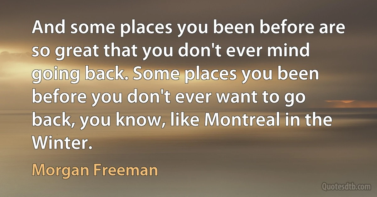 And some places you been before are so great that you don't ever mind going back. Some places you been before you don't ever want to go back, you know, like Montreal in the Winter. (Morgan Freeman)