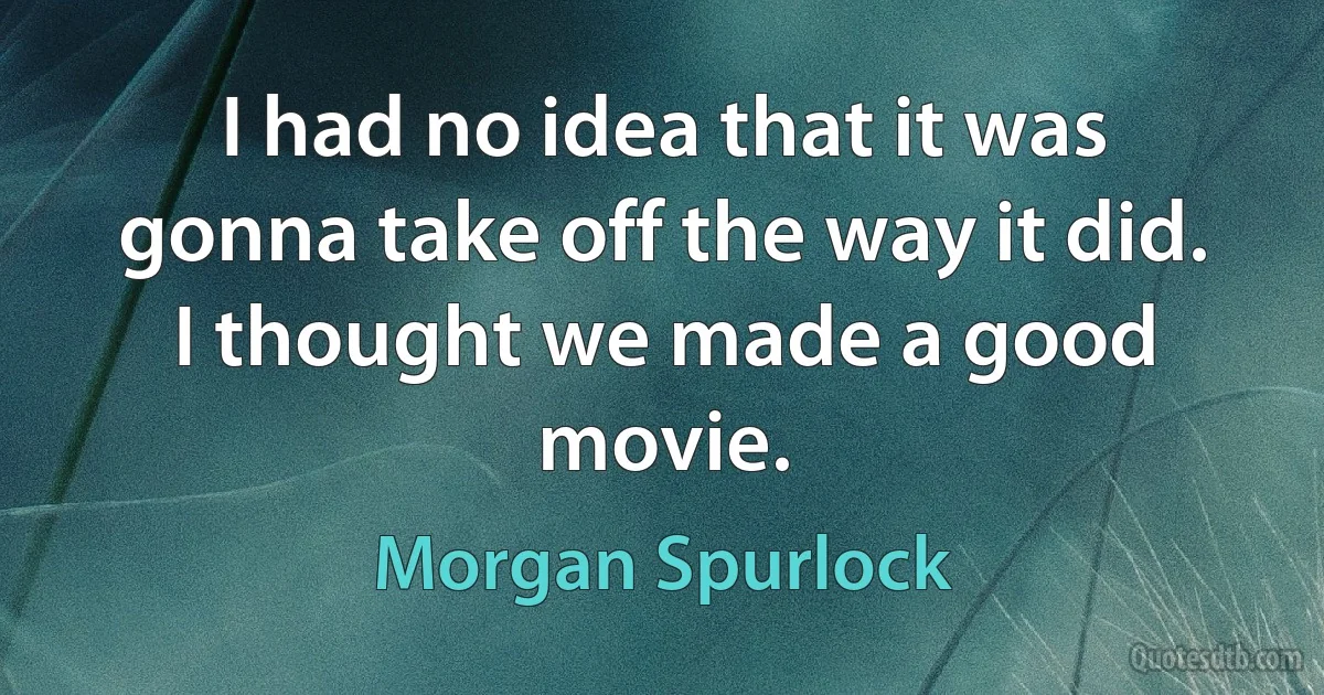 I had no idea that it was gonna take off the way it did. I thought we made a good movie. (Morgan Spurlock)