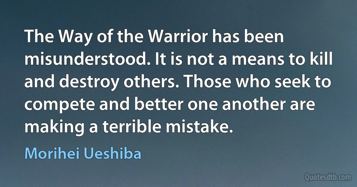 The Way of the Warrior has been misunderstood. It is not a means to kill and destroy others. Those who seek to compete and better one another are making a terrible mistake. (Morihei Ueshiba)