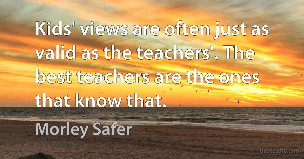 Kids' views are often just as valid as the teachers'. The best teachers are the ones that know that. (Morley Safer)