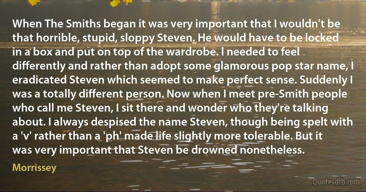 When The Smiths began it was very important that I wouldn't be that horrible, stupid, sloppy Steven. He would have to be locked in a box and put on top of the wardrobe. l needed to feel differently and rather than adopt some glamorous pop star name, I eradicated Steven which seemed to make perfect sense. Suddenly I was a totally different person. Now when I meet pre-Smith people who call me Steven, I sit there and wonder who they're talking about. I always despised the name Steven, though being spelt with a 'v' rather than a 'ph' made life slightly more tolerable. But it was very important that Steven be drowned nonetheless. (Morrissey)