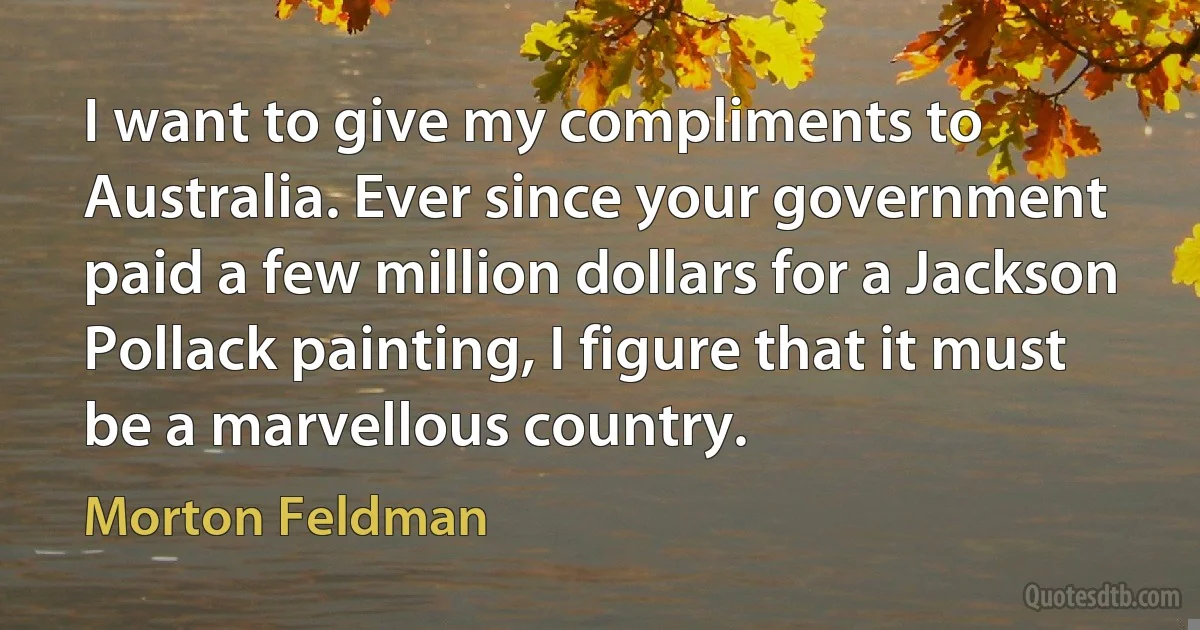 I want to give my compliments to Australia. Ever since your government paid a few million dollars for a Jackson Pollack painting, I figure that it must be a marvellous country. (Morton Feldman)