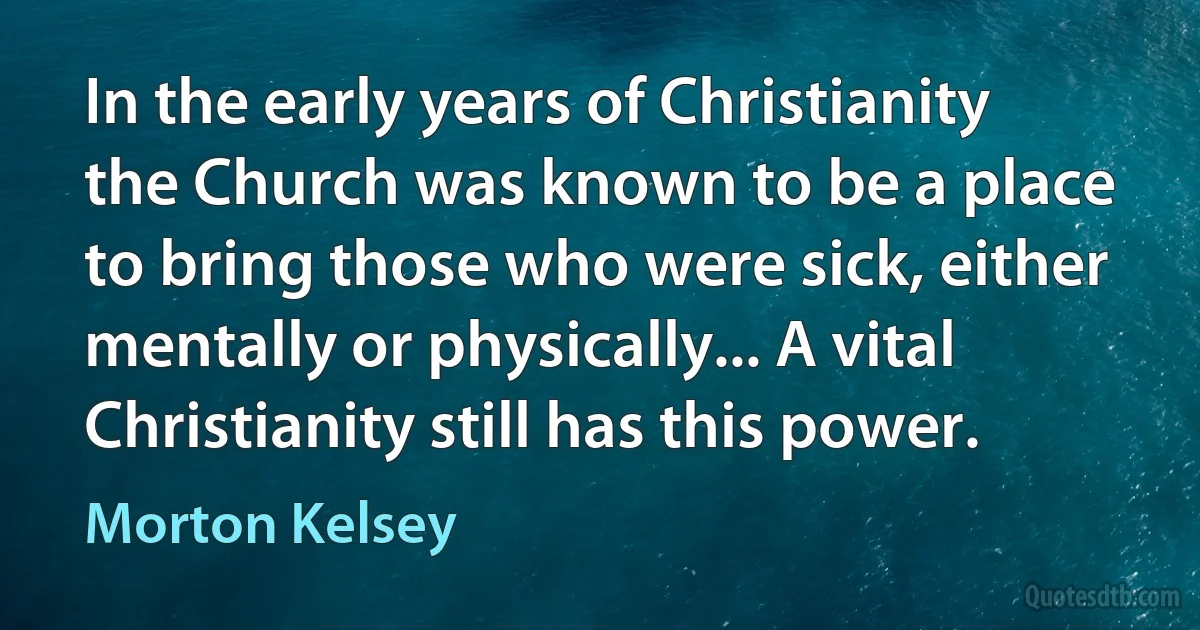 In the early years of Christianity the Church was known to be a place to bring those who were sick, either mentally or physically... A vital Christianity still has this power. (Morton Kelsey)