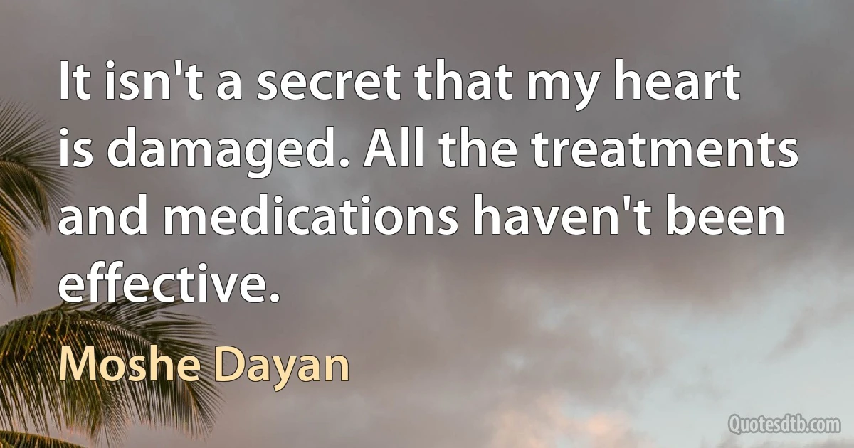 It isn't a secret that my heart is damaged. All the treatments and medications haven't been effective. (Moshe Dayan)