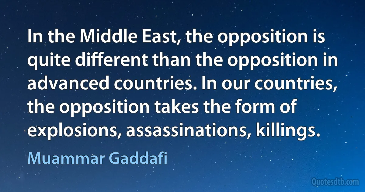 In the Middle East, the opposition is quite different than the opposition in advanced countries. In our countries, the opposition takes the form of explosions, assassinations, killings. (Muammar Gaddafi)