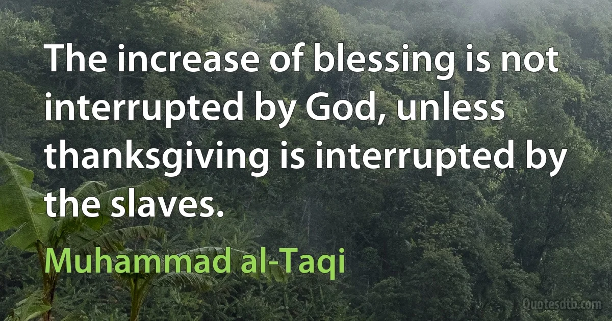 The increase of blessing is not interrupted by God, unless thanksgiving is interrupted by the slaves. (Muhammad al-Taqi)