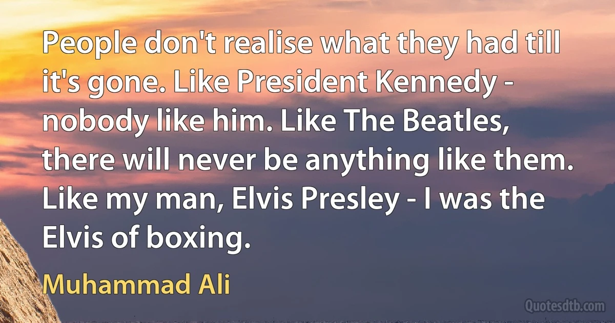 People don't realise what they had till it's gone. Like President Kennedy - nobody like him. Like The Beatles, there will never be anything like them. Like my man, Elvis Presley - I was the Elvis of boxing. (Muhammad Ali)