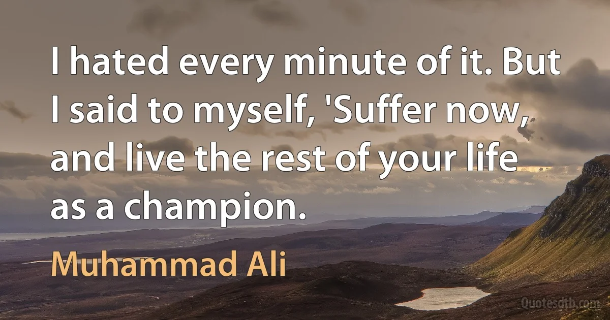 I hated every minute of it. But I said to myself, 'Suffer now, and live the rest of your life as a champion. (Muhammad Ali)