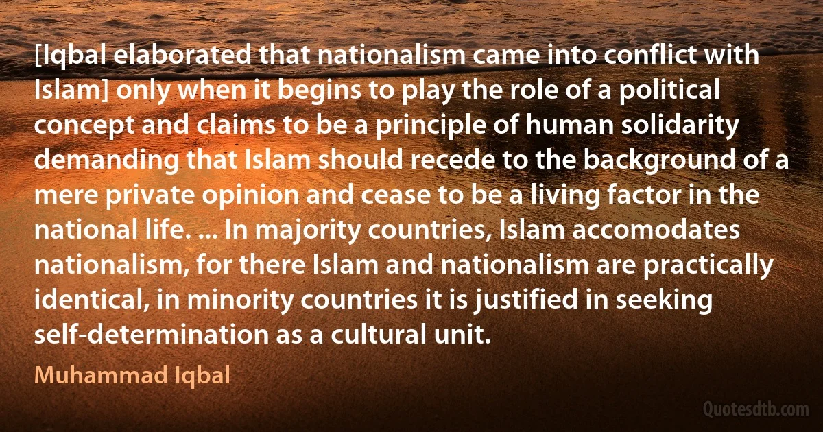 [Iqbal elaborated that nationalism came into conflict with Islam] only when it begins to play the role of a political concept and claims to be a principle of human solidarity demanding that Islam should recede to the background of a mere private opinion and cease to be a living factor in the national life. ... In majority countries, Islam accomodates nationalism, for there Islam and nationalism are practically identical, in minority countries it is justified in seeking self-determination as a cultural unit. (Muhammad Iqbal)