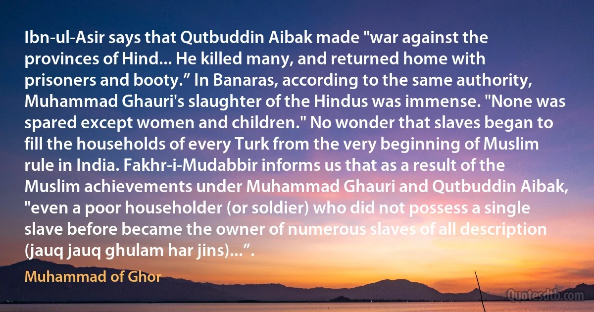 Ibn-ul-Asir says that Qutbuddin Aibak made "war against the provinces of Hind... He killed many, and returned home with prisoners and booty.” In Banaras, according to the same authority, Muhammad Ghauri's slaughter of the Hindus was immense. "None was spared except women and children." No wonder that slaves began to fill the households of every Turk from the very beginning of Muslim rule in India. Fakhr-i-Mudabbir informs us that as a result of the Muslim achievements under Muhammad Ghauri and Qutbuddin Aibak, "even a poor householder (or soldier) who did not possess a single slave before became the owner of numerous slaves of all description (jauq jauq ghulam har jins)...”. (Muhammad of Ghor)