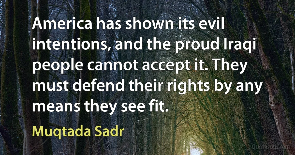 America has shown its evil intentions, and the proud Iraqi people cannot accept it. They must defend their rights by any means they see fit. (Muqtada Sadr)