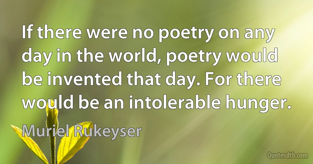 If there were no poetry on any day in the world, poetry would be invented that day. For there would be an intolerable hunger. (Muriel Rukeyser)