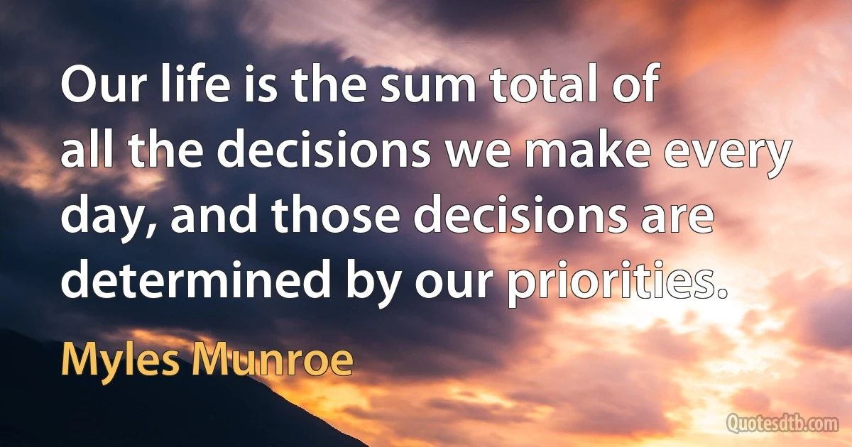 Our life is the sum total of all the decisions we make every day, and those decisions are determined by our priorities. (Myles Munroe)