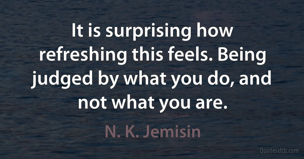 It is surprising how refreshing this feels. Being judged by what you do, and not what you are. (N. K. Jemisin)