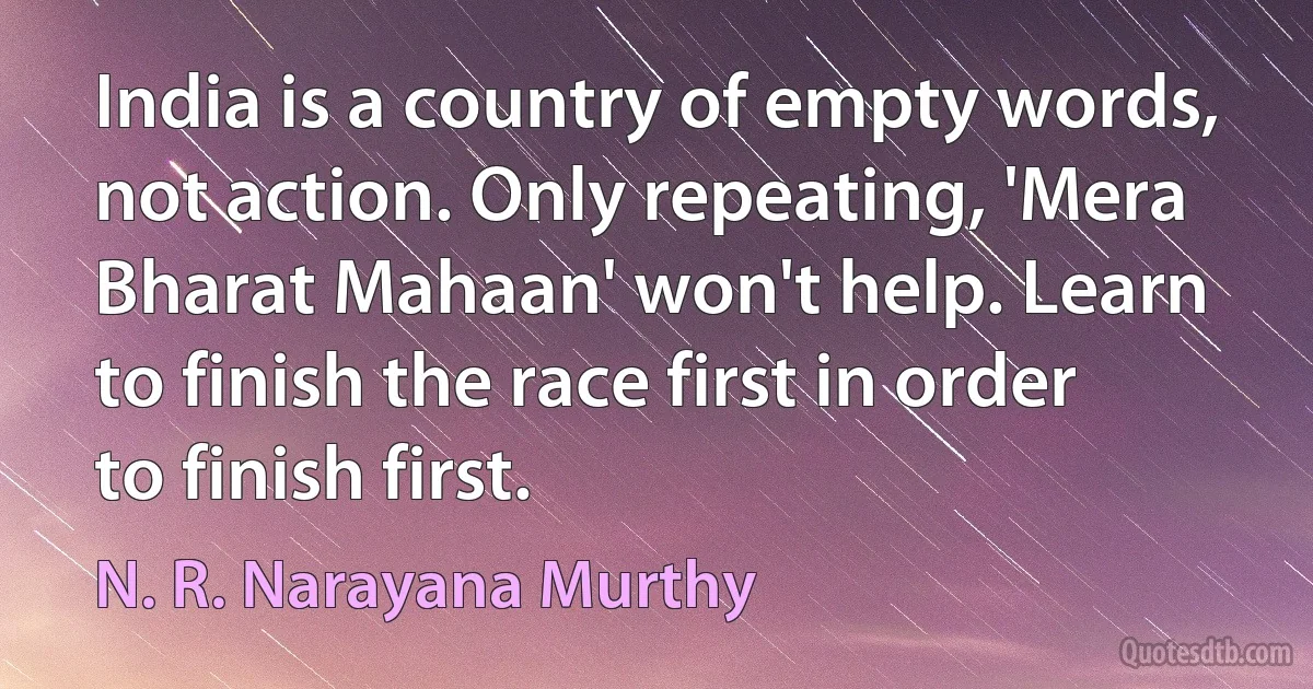 India is a country of empty words, not action. Only repeating, 'Mera Bharat Mahaan' won't help. Learn to finish the race first in order to finish first. (N. R. Narayana Murthy)