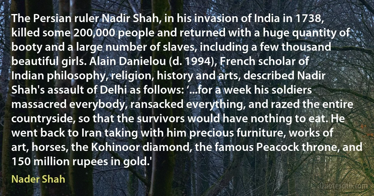 The Persian ruler Nadir Shah, in his invasion of India in 1738, killed some 200,000 people and returned with a huge quantity of booty and a large number of slaves, including a few thousand beautiful girls. Alain Danielou (d. 1994), French scholar of Indian philosophy, religion, history and arts, described Nadir Shah's assault of Delhi as follows: ‘...for a week his soldiers massacred everybody, ransacked everything, and razed the entire countryside, so that the survivors would have nothing to eat. He went back to Iran taking with him precious furniture, works of art, horses, the Kohinoor diamond, the famous Peacock throne, and 150 million rupees in gold.' (Nader Shah)