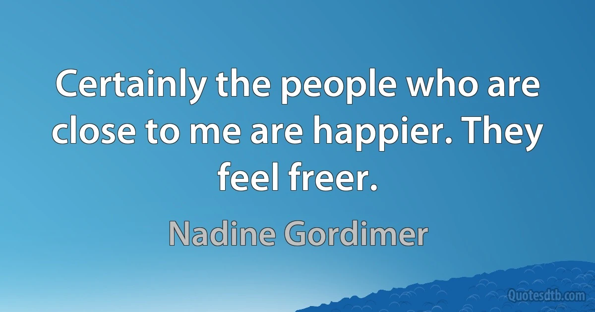 Certainly the people who are close to me are happier. They feel freer. (Nadine Gordimer)