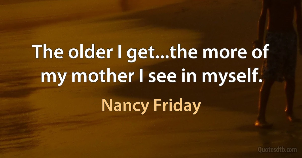 The older I get...the more of my mother I see in myself. (Nancy Friday)