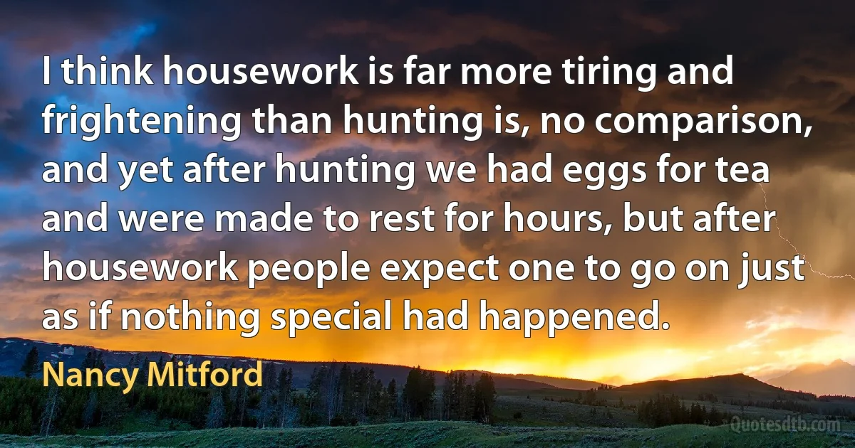 I think housework is far more tiring and frightening than hunting is, no comparison, and yet after hunting we had eggs for tea and were made to rest for hours, but after housework people expect one to go on just as if nothing special had happened. (Nancy Mitford)