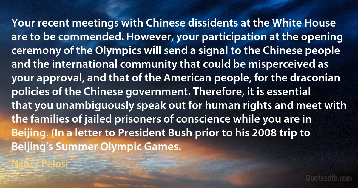 Your recent meetings with Chinese dissidents at the White House are to be commended. However, your participation at the opening ceremony of the Olympics will send a signal to the Chinese people and the international community that could be misperceived as your approval, and that of the American people, for the draconian policies of the Chinese government. Therefore, it is essential that you unambiguously speak out for human rights and meet with the families of jailed prisoners of conscience while you are in Beijing. (In a letter to President Bush prior to his 2008 trip to Beijing's Summer Olympic Games. (Nancy Pelosi)