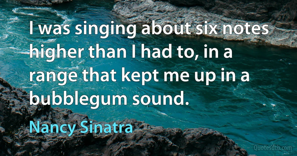 I was singing about six notes higher than I had to, in a range that kept me up in a bubblegum sound. (Nancy Sinatra)