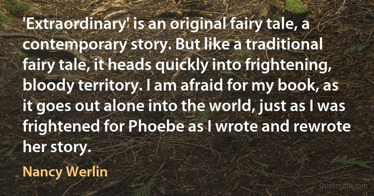 'Extraordinary' is an original fairy tale, a contemporary story. But like a traditional fairy tale, it heads quickly into frightening, bloody territory. I am afraid for my book, as it goes out alone into the world, just as I was frightened for Phoebe as I wrote and rewrote her story. (Nancy Werlin)