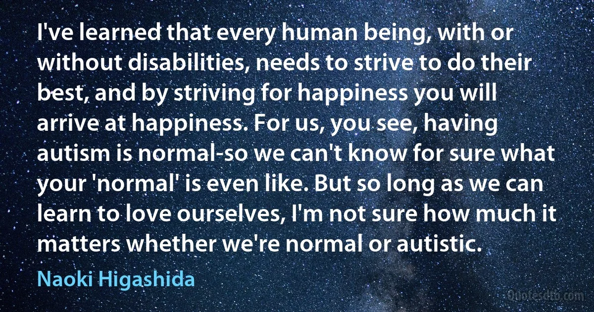 I've learned that every human being, with or without disabilities, needs to strive to do their best, and by striving for happiness you will arrive at happiness. For us, you see, having autism is normal-so we can't know for sure what your 'normal' is even like. But so long as we can learn to love ourselves, I'm not sure how much it matters whether we're normal or autistic. (Naoki Higashida)