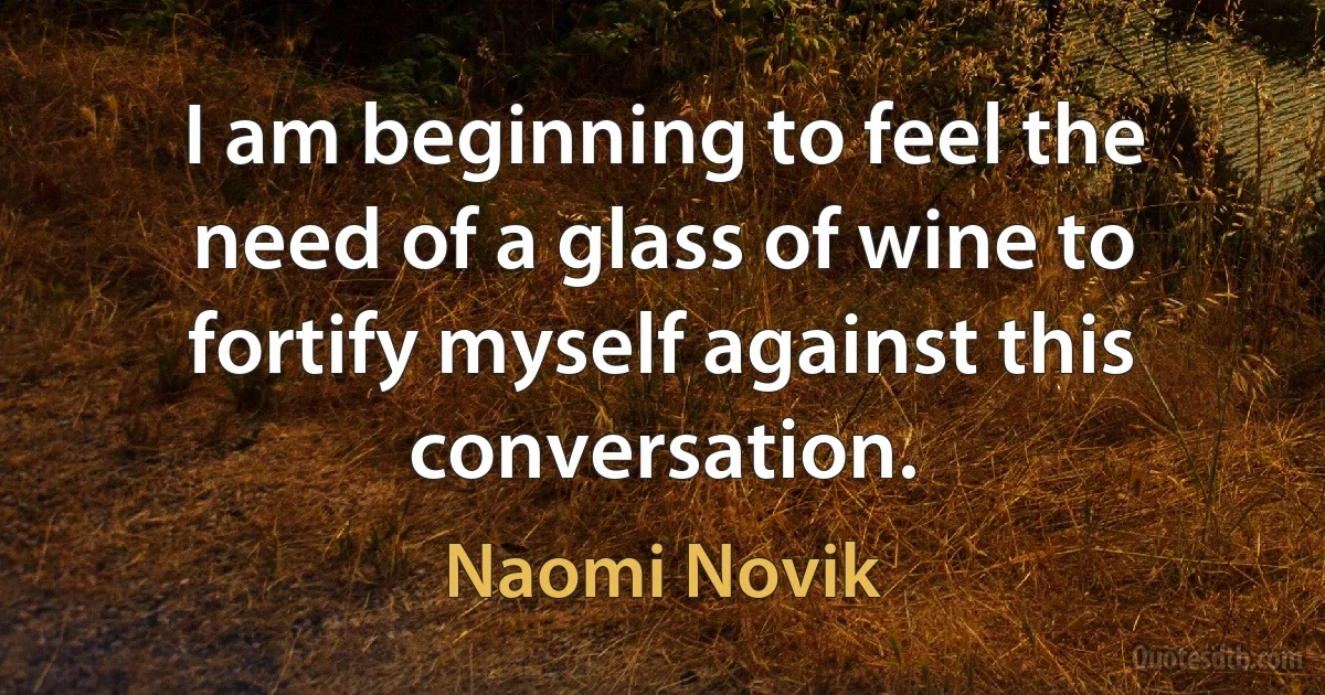 I am beginning to feel the need of a glass of wine to fortify myself against this conversation. (Naomi Novik)