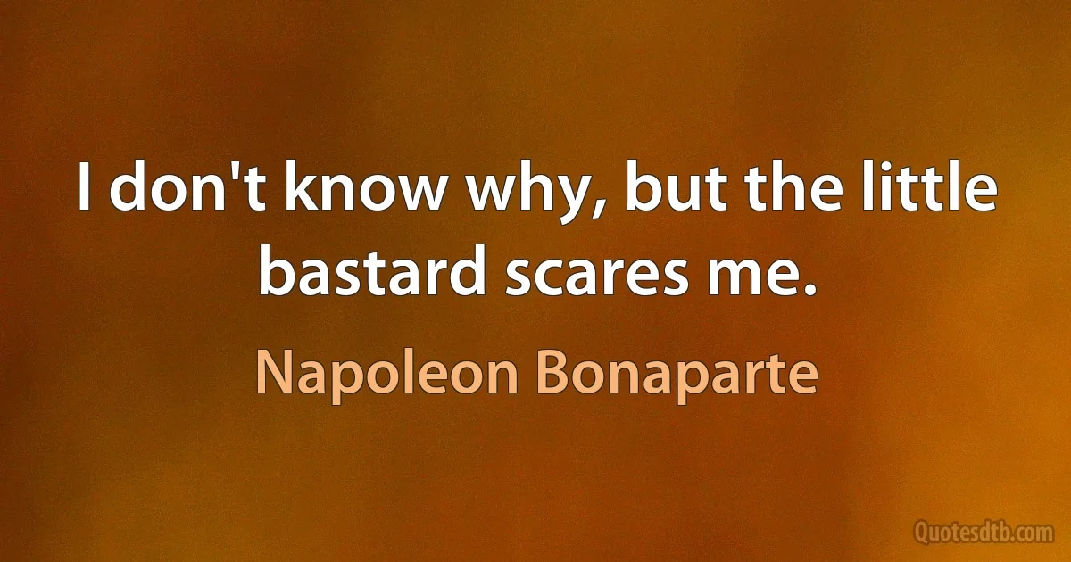 I don't know why, but the little bastard scares me. (Napoleon Bonaparte)