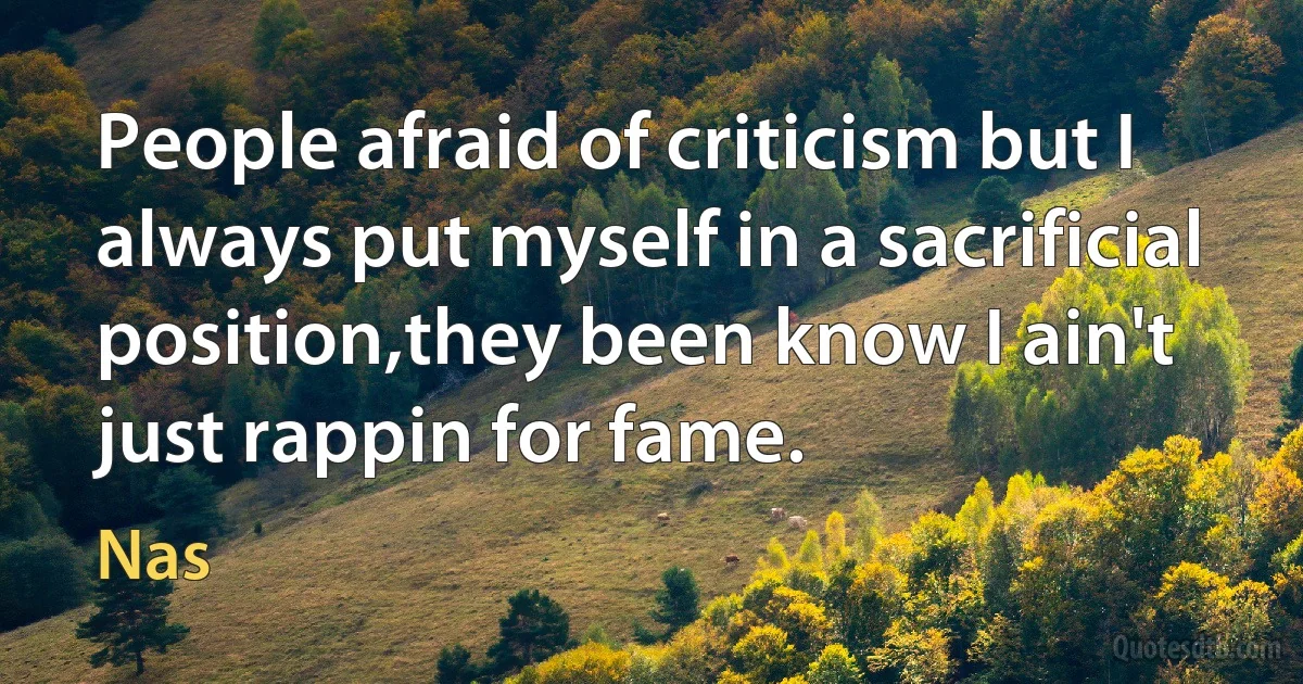 People afraid of criticism but I always put myself in a sacrificial position,they been know I ain't just rappin for fame. (Nas)