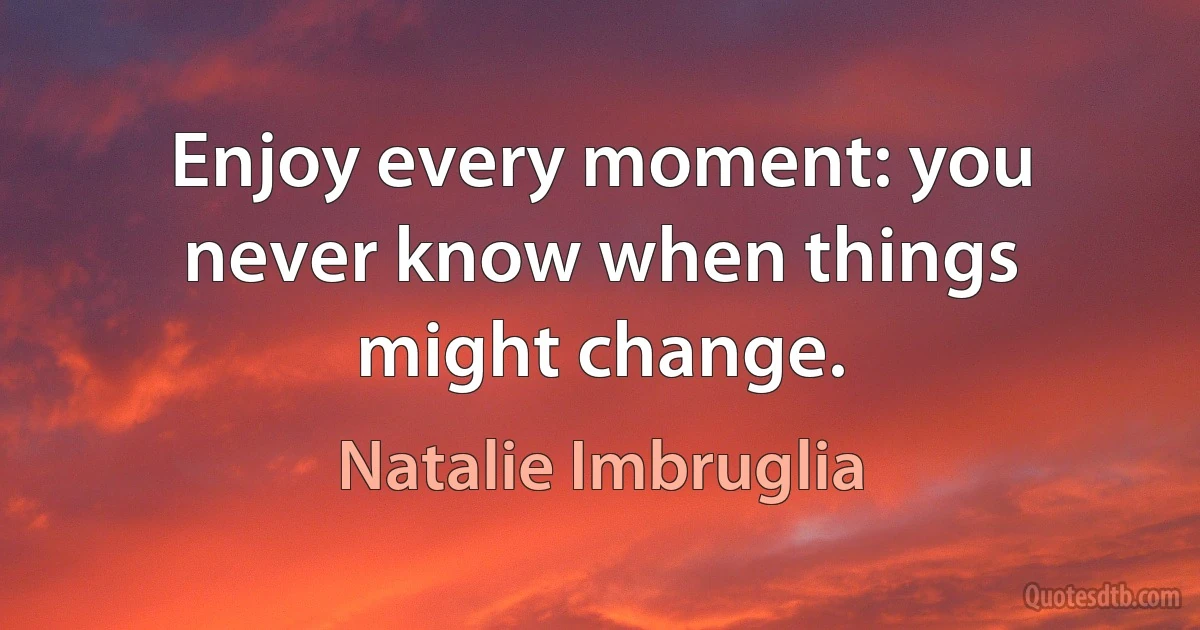 Enjoy every moment: you never know when things might change. (Natalie Imbruglia)