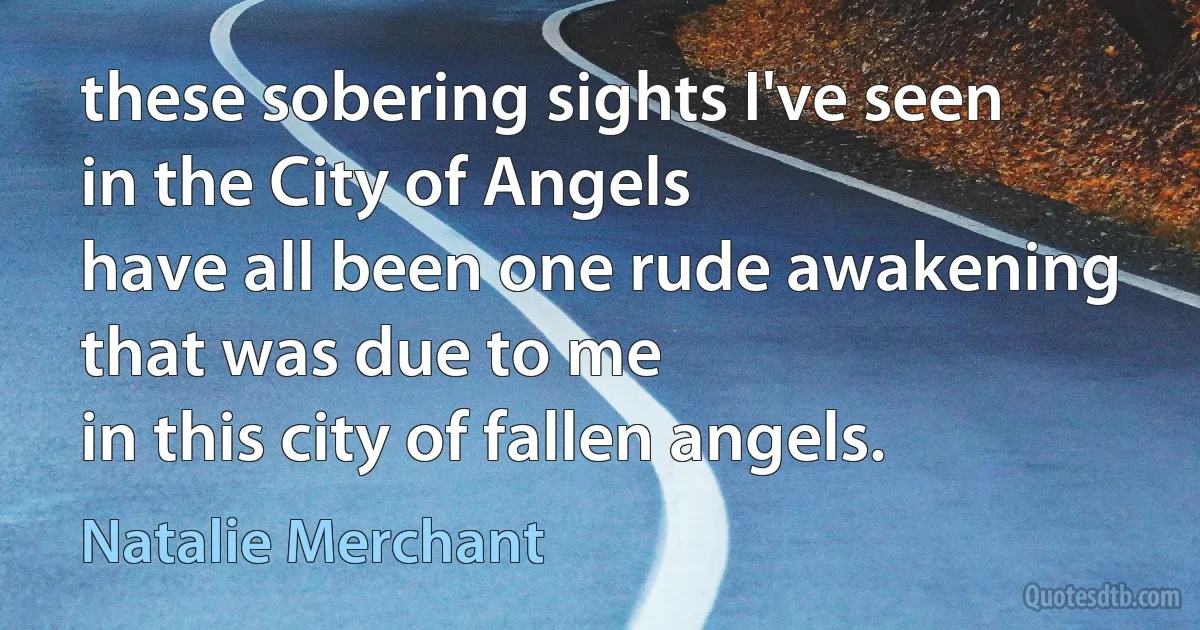 these sobering sights I've seen
in the City of Angels
have all been one rude awakening
that was due to me
in this city of fallen angels. (Natalie Merchant)