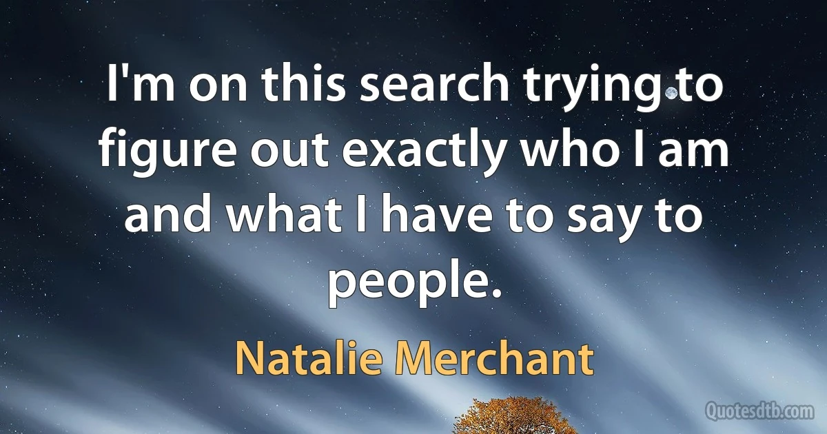 I'm on this search trying to figure out exactly who I am and what I have to say to people. (Natalie Merchant)