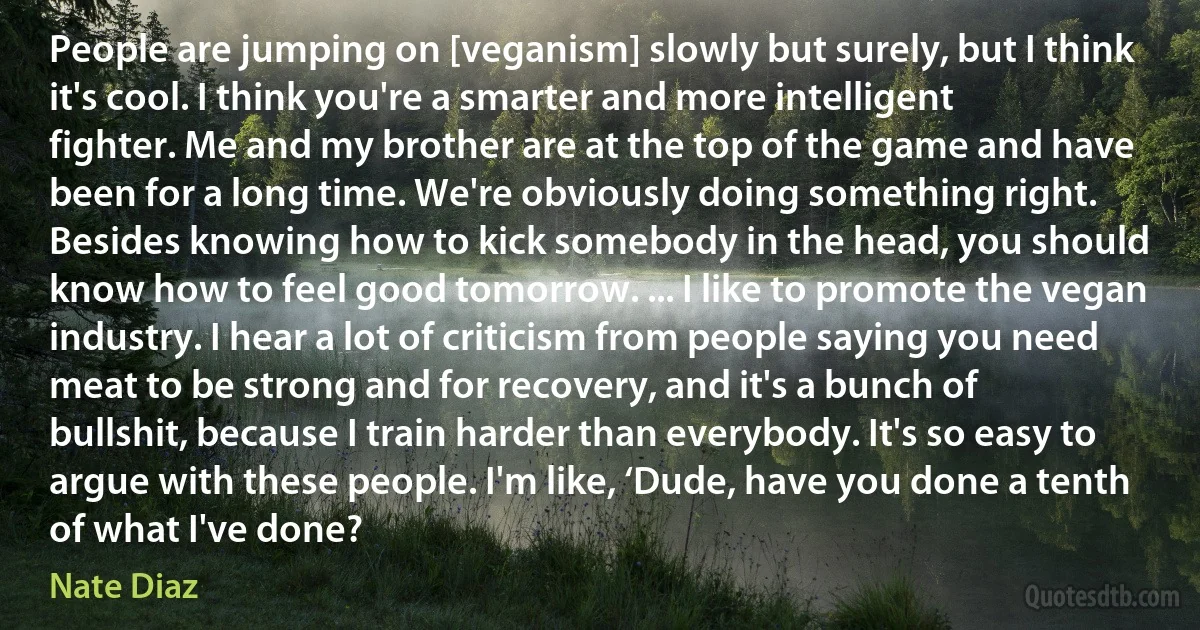 People are jumping on [veganism] slowly but surely, but I think it's cool. I think you're a smarter and more intelligent fighter. Me and my brother are at the top of the game and have been for a long time. We're obviously doing something right. Besides knowing how to kick somebody in the head, you should know how to feel good tomorrow. ... I like to promote the vegan industry. I hear a lot of criticism from people saying you need meat to be strong and for recovery, and it's a bunch of bullshit, because I train harder than everybody. It's so easy to argue with these people. I'm like, ‘Dude, have you done a tenth of what I've done? (Nate Diaz)