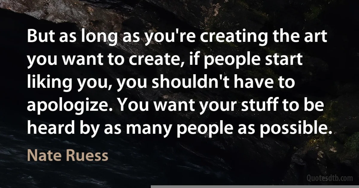 But as long as you're creating the art you want to create, if people start liking you, you shouldn't have to apologize. You want your stuff to be heard by as many people as possible. (Nate Ruess)