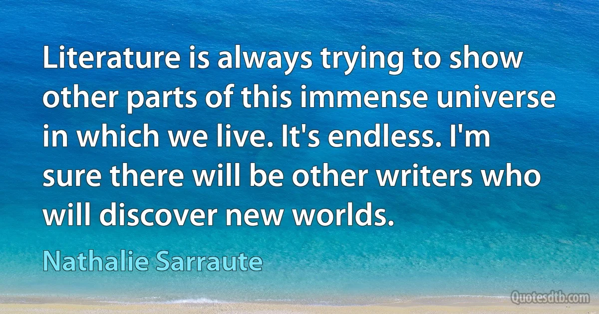 Literature is always trying to show other parts of this immense universe in which we live. It's endless. I'm sure there will be other writers who will discover new worlds. (Nathalie Sarraute)