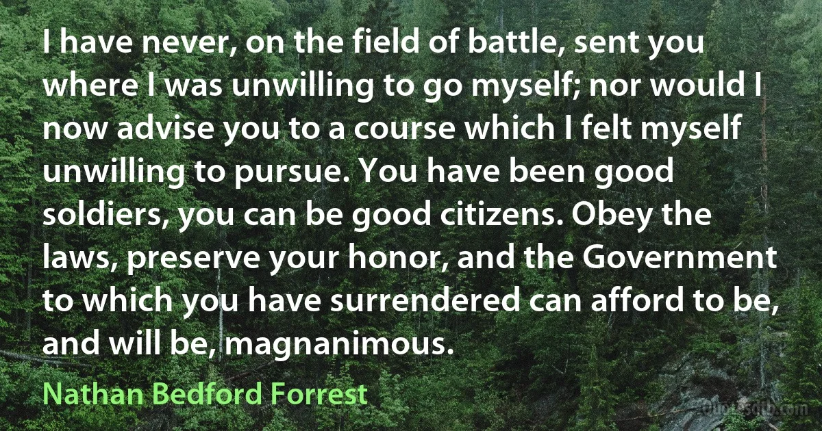 I have never, on the field of battle, sent you where I was unwilling to go myself; nor would I now advise you to a course which I felt myself unwilling to pursue. You have been good soldiers, you can be good citizens. Obey the laws, preserve your honor, and the Government to which you have surrendered can afford to be, and will be, magnanimous. (Nathan Bedford Forrest)