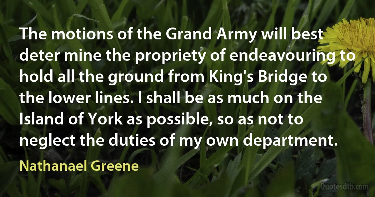 The motions of the Grand Army will best deter mine the propriety of endeavouring to hold all the ground from King's Bridge to the lower lines. I shall be as much on the Island of York as possible, so as not to neglect the duties of my own department. (Nathanael Greene)