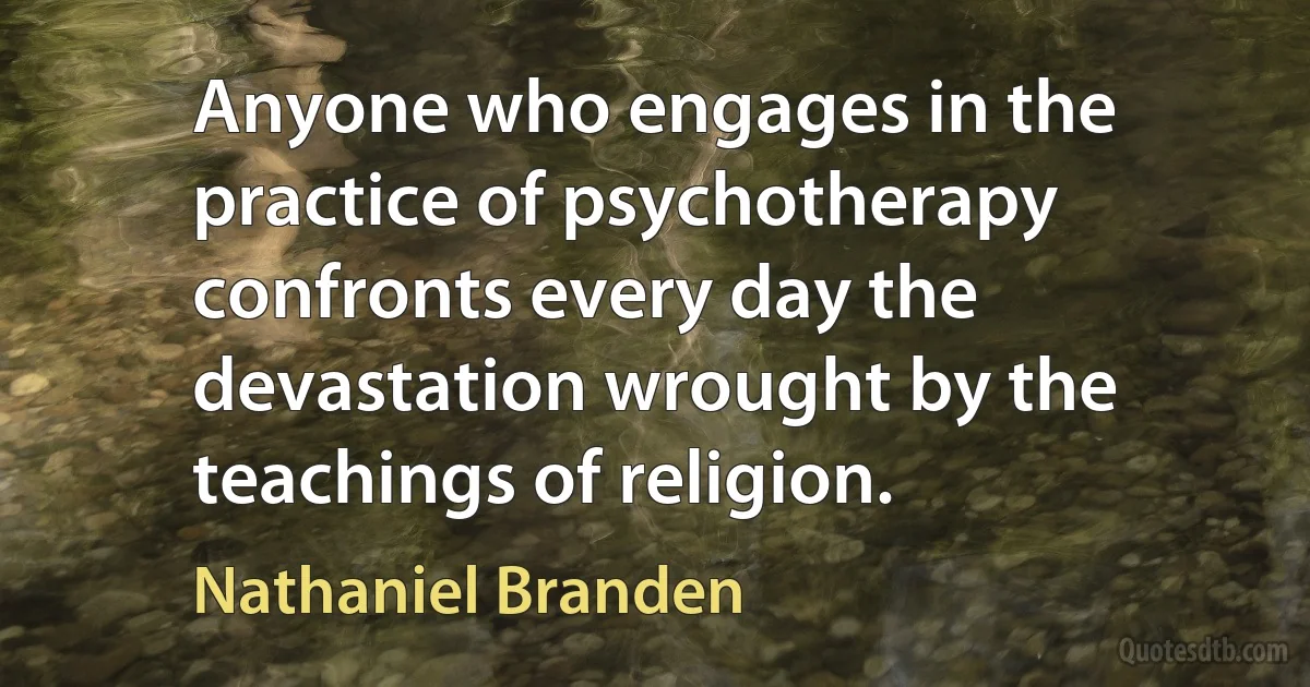 Anyone who engages in the practice of psychotherapy confronts every day the devastation wrought by the teachings of religion. (Nathaniel Branden)