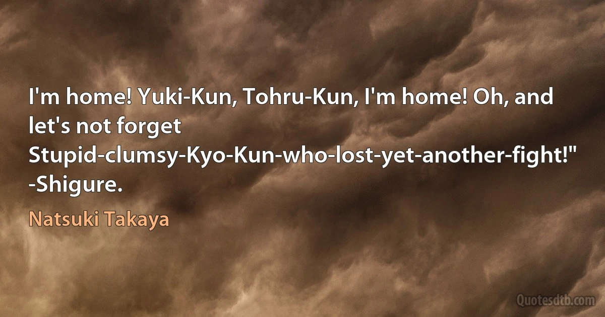 I'm home! Yuki-Kun, Tohru-Kun, I'm home! Oh, and let's not forget Stupid-clumsy-Kyo-Kun-who-lost-yet-another-fight!" -Shigure. (Natsuki Takaya)