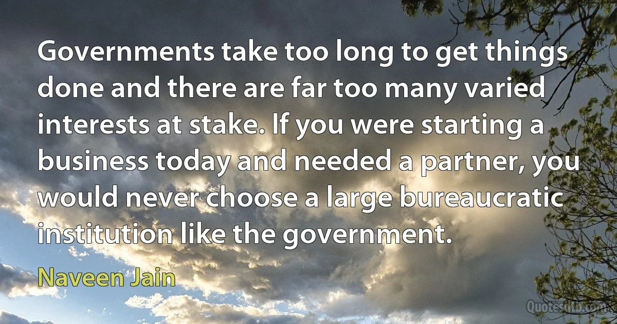 Governments take too long to get things done and there are far too many varied interests at stake. If you were starting a business today and needed a partner, you would never choose a large bureaucratic institution like the government. (Naveen Jain)