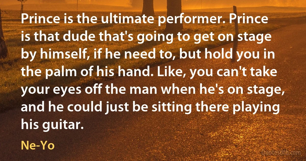 Prince is the ultimate performer. Prince is that dude that's going to get on stage by himself, if he need to, but hold you in the palm of his hand. Like, you can't take your eyes off the man when he's on stage, and he could just be sitting there playing his guitar. (Ne-Yo)