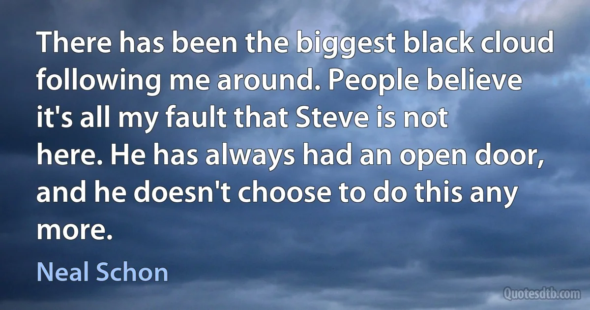 There has been the biggest black cloud following me around. People believe it's all my fault that Steve is not here. He has always had an open door, and he doesn't choose to do this any more. (Neal Schon)