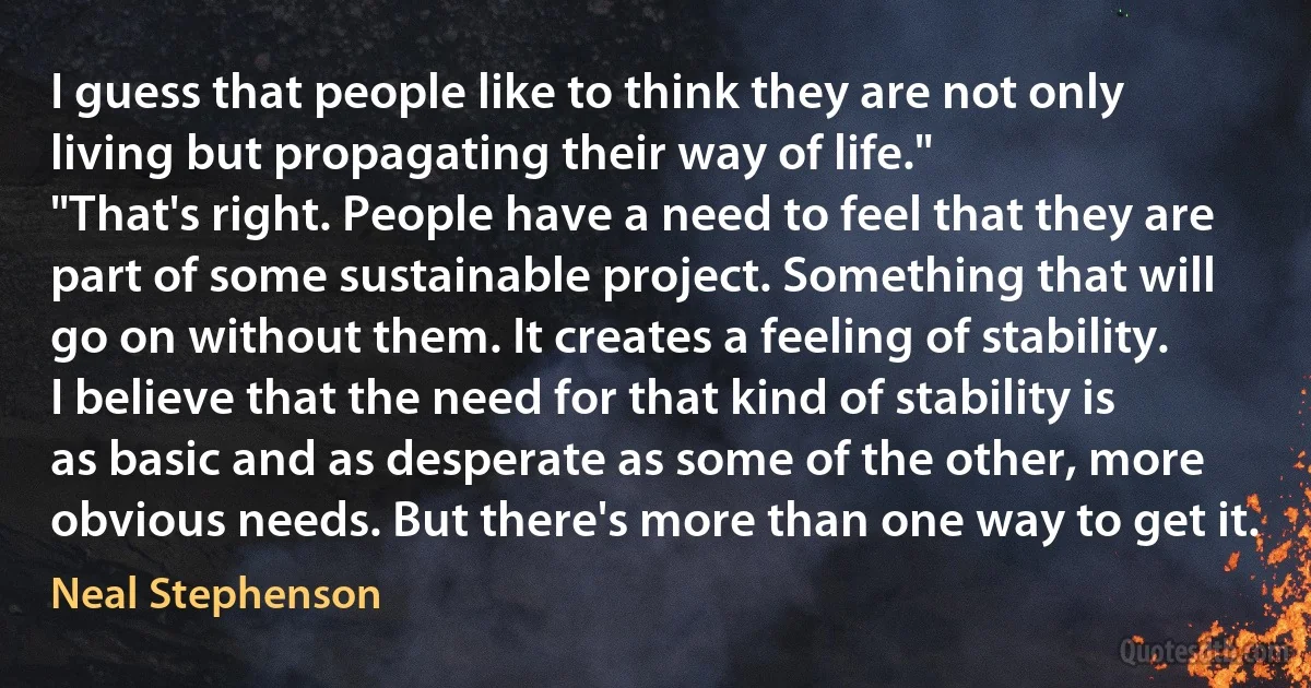 I guess that people like to think they are not only living but propagating their way of life."
"That's right. People have a need to feel that they are part of some sustainable project. Something that will go on without them. It creates a feeling of stability. I believe that the need for that kind of stability is as basic and as desperate as some of the other, more obvious needs. But there's more than one way to get it. (Neal Stephenson)