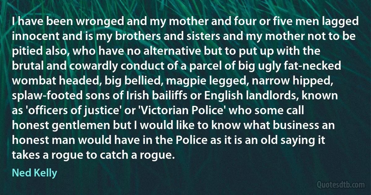 I have been wronged and my mother and four or five men lagged innocent and is my brothers and sisters and my mother not to be pitied also, who have no alternative but to put up with the brutal and cowardly conduct of a parcel of big ugly fat-necked wombat headed, big bellied, magpie legged, narrow hipped, splaw-footed sons of Irish bailiffs or English landlords, known as 'officers of justice' or 'Victorian Police' who some call honest gentlemen but I would like to know what business an honest man would have in the Police as it is an old saying it takes a rogue to catch a rogue. (Ned Kelly)