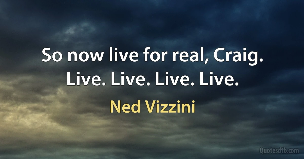 So now live for real, Craig. Live. Live. Live. Live. (Ned Vizzini)