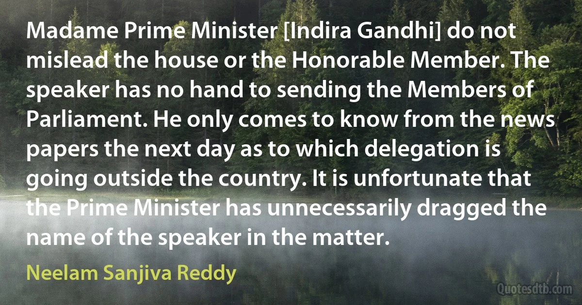 Madame Prime Minister [Indira Gandhi] do not mislead the house or the Honorable Member. The speaker has no hand to sending the Members of Parliament. He only comes to know from the news papers the next day as to which delegation is going outside the country. It is unfortunate that the Prime Minister has unnecessarily dragged the name of the speaker in the matter. (Neelam Sanjiva Reddy)